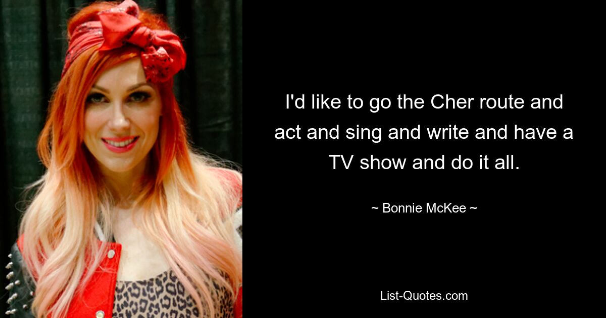 I'd like to go the Cher route and act and sing and write and have a TV show and do it all. — © Bonnie McKee