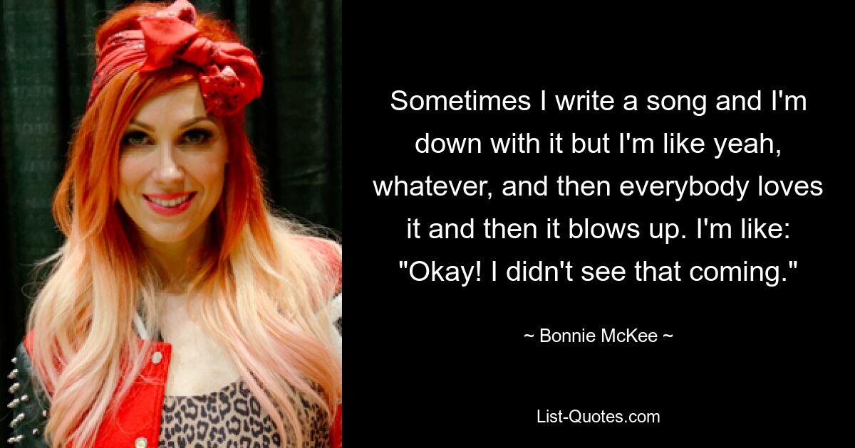 Sometimes I write a song and I'm down with it but I'm like yeah, whatever, and then everybody loves it and then it blows up. I'm like: "Okay! I didn't see that coming." — © Bonnie McKee