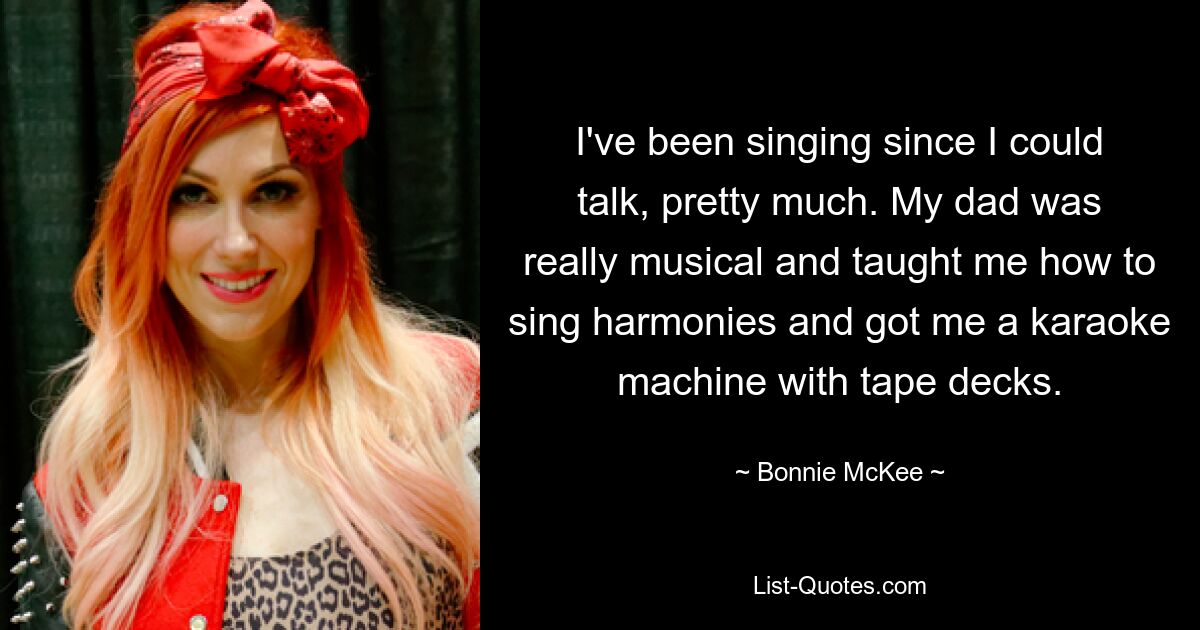 I've been singing since I could talk, pretty much. My dad was really musical and taught me how to sing harmonies and got me a karaoke machine with tape decks. — © Bonnie McKee