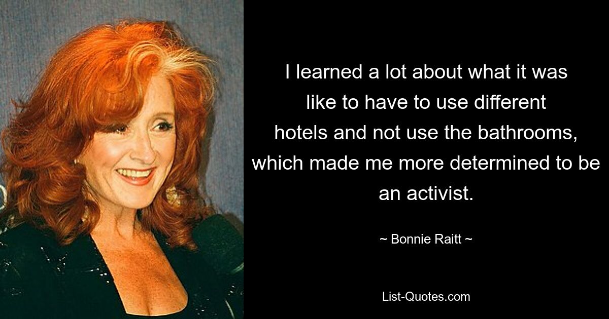 I learned a lot about what it was like to have to use different hotels and not use the bathrooms, which made me more determined to be an activist. — © Bonnie Raitt