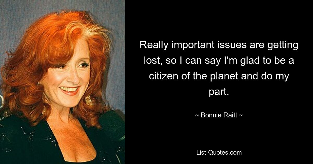 Really important issues are getting lost, so I can say I'm glad to be a citizen of the planet and do my part. — © Bonnie Raitt