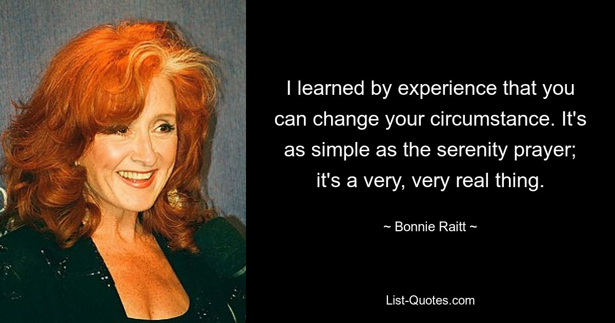 I learned by experience that you can change your circumstance. It's as simple as the serenity prayer; it's a very, very real thing. — © Bonnie Raitt