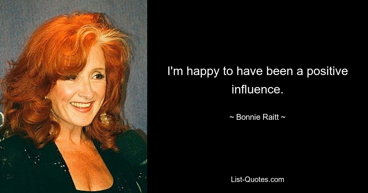 I'm happy to have been a positive influence. — © Bonnie Raitt