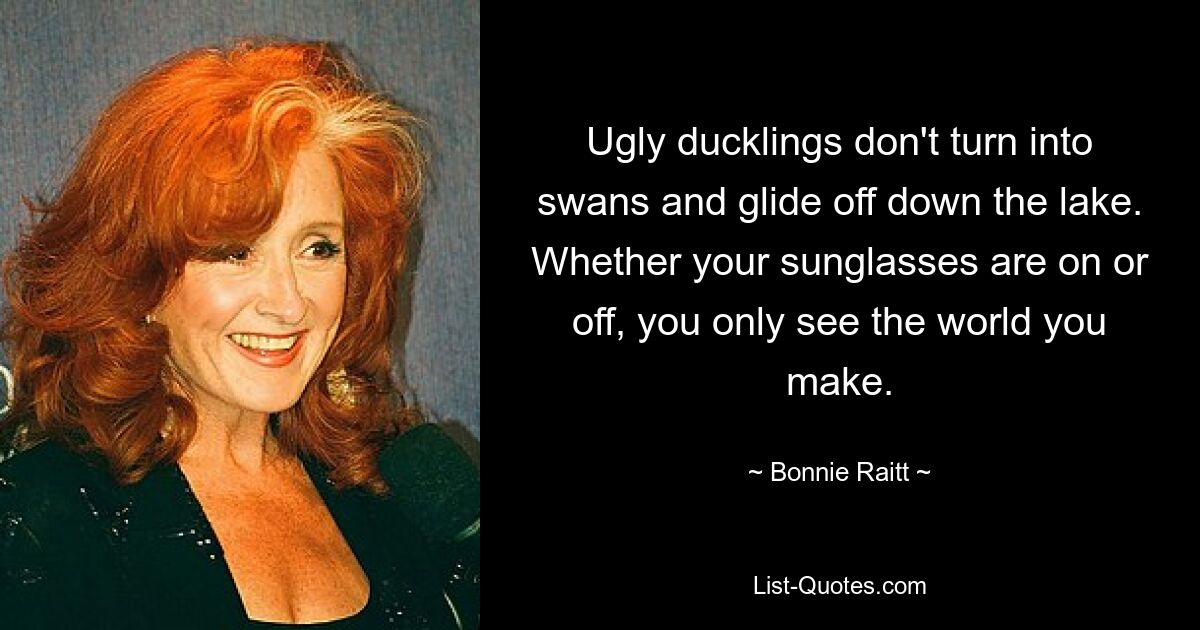 Ugly ducklings don't turn into swans and glide off down the lake. Whether your sunglasses are on or off, you only see the world you make. — © Bonnie Raitt