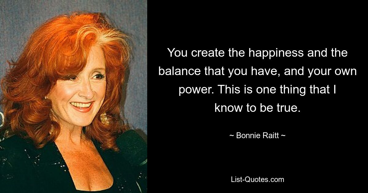 You create the happiness and the balance that you have, and your own power. This is one thing that I know to be true. — © Bonnie Raitt