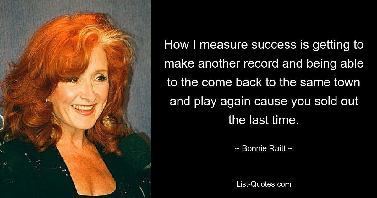 How I measure success is getting to make another record and being able to the come back to the same town and play again cause you sold out the last time. — © Bonnie Raitt