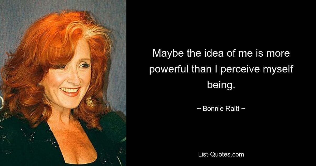 Maybe the idea of me is more powerful than I perceive myself being. — © Bonnie Raitt