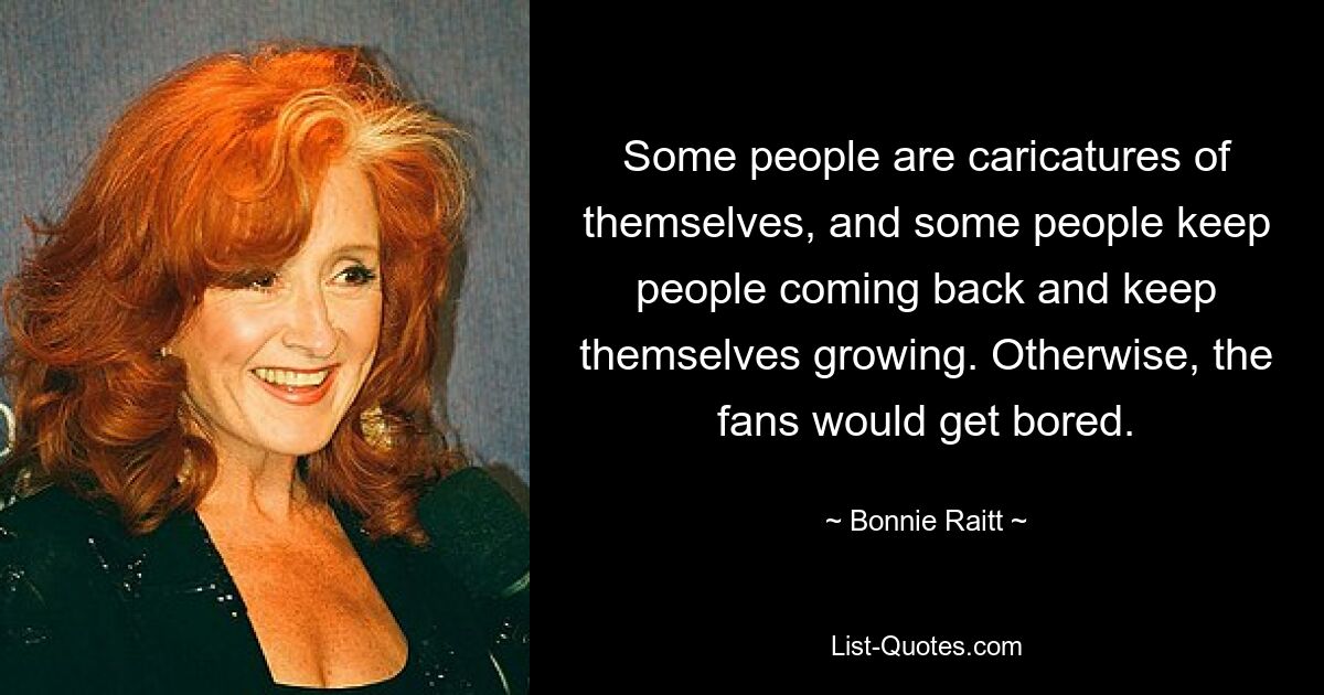 Some people are caricatures of themselves, and some people keep people coming back and keep themselves growing. Otherwise, the fans would get bored. — © Bonnie Raitt