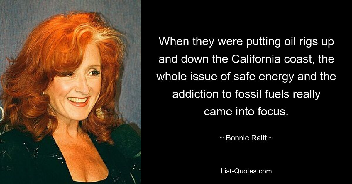 When they were putting oil rigs up and down the California coast, the whole issue of safe energy and the addiction to fossil fuels really came into focus. — © Bonnie Raitt