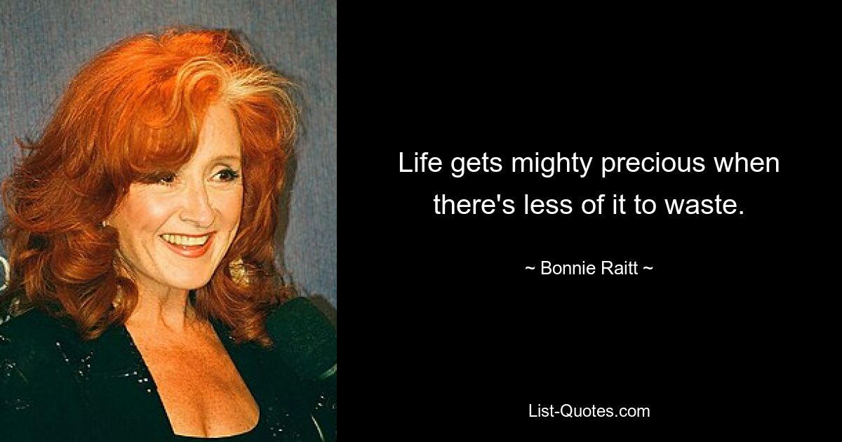 Life gets mighty precious when there's less of it to waste. — © Bonnie Raitt