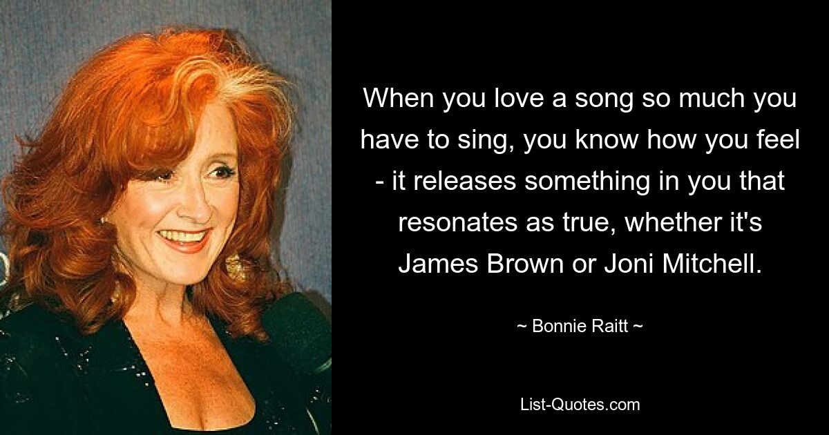 When you love a song so much you have to sing, you know how you feel - it releases something in you that resonates as true, whether it's James Brown or Joni Mitchell. — © Bonnie Raitt