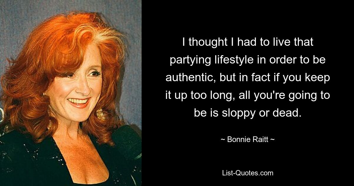 I thought I had to live that partying lifestyle in order to be authentic, but in fact if you keep it up too long, all you're going to be is sloppy or dead. — © Bonnie Raitt