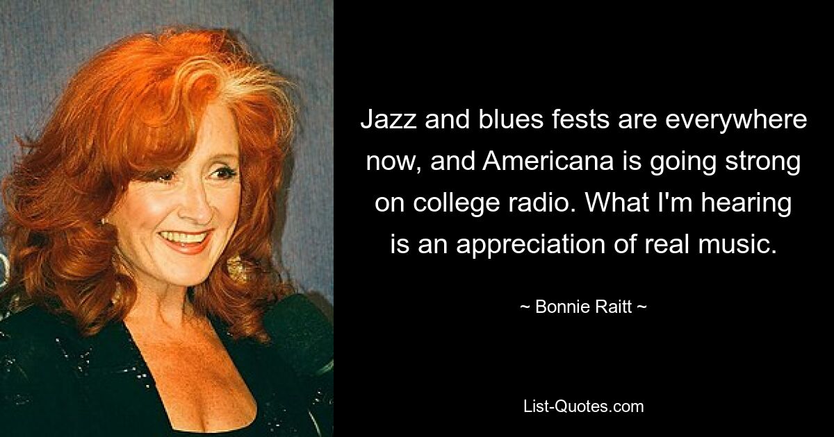 Mittlerweile gibt es überall Jazz- und Blues-Festivals, und im College-Radio ist Americana stark im Kommen. Was ich höre, ist eine Wertschätzung echter Musik. — © Bonnie Raitt