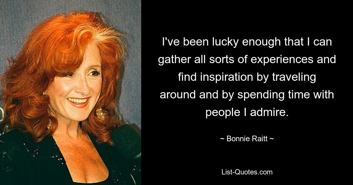 I've been lucky enough that I can gather all sorts of experiences and find inspiration by traveling around and by spending time with people I admire. — © Bonnie Raitt