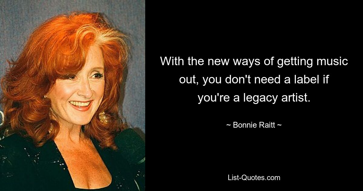 With the new ways of getting music out, you don't need a label if you're a legacy artist. — © Bonnie Raitt