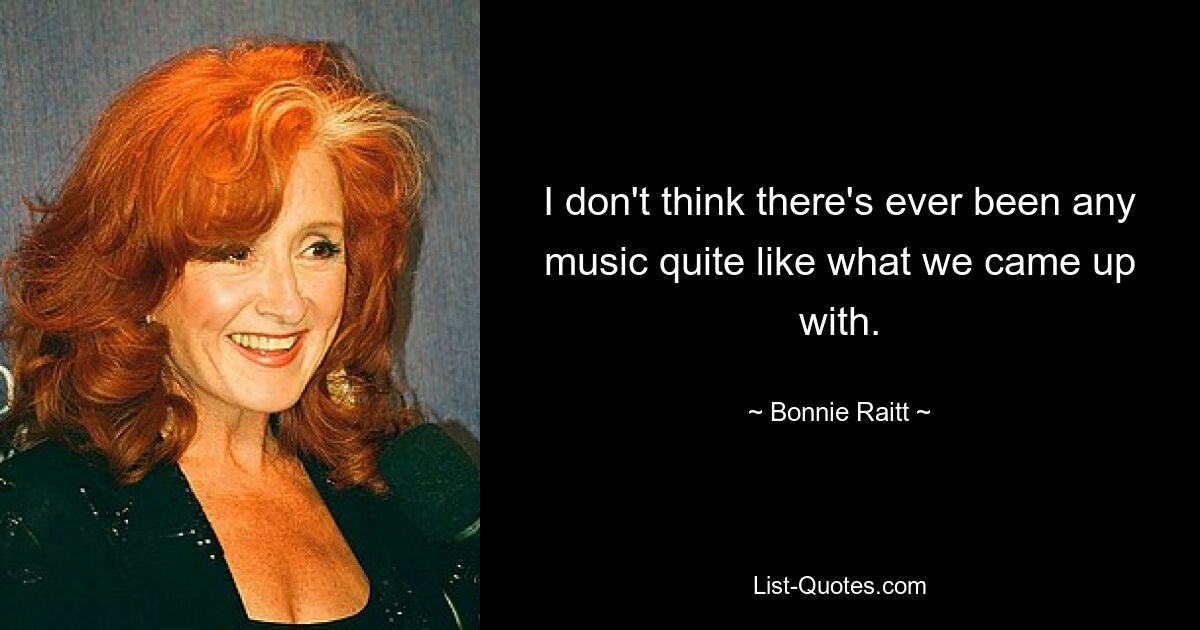 I don't think there's ever been any music quite like what we came up with. — © Bonnie Raitt