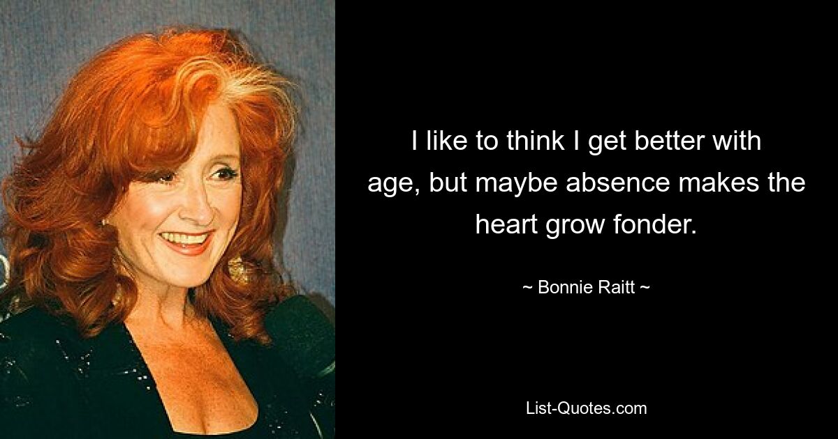 I like to think I get better with age, but maybe absence makes the heart grow fonder. — © Bonnie Raitt