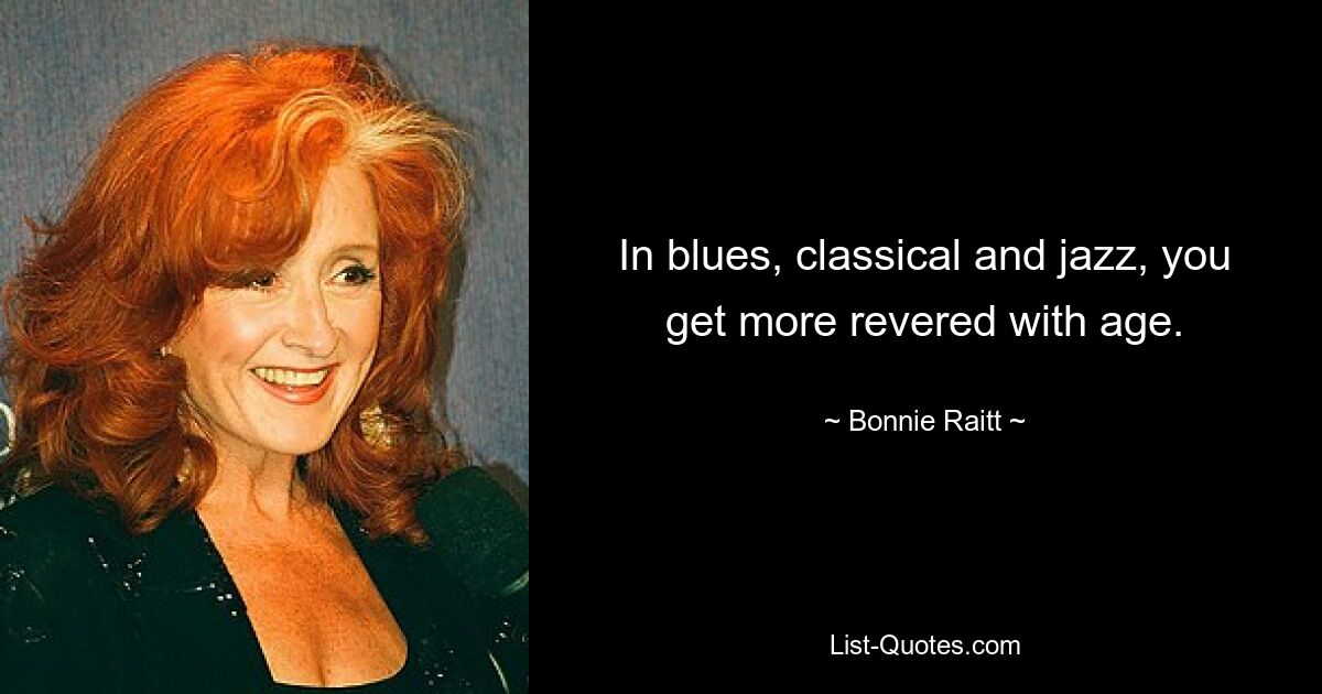 In blues, classical and jazz, you get more revered with age. — © Bonnie Raitt