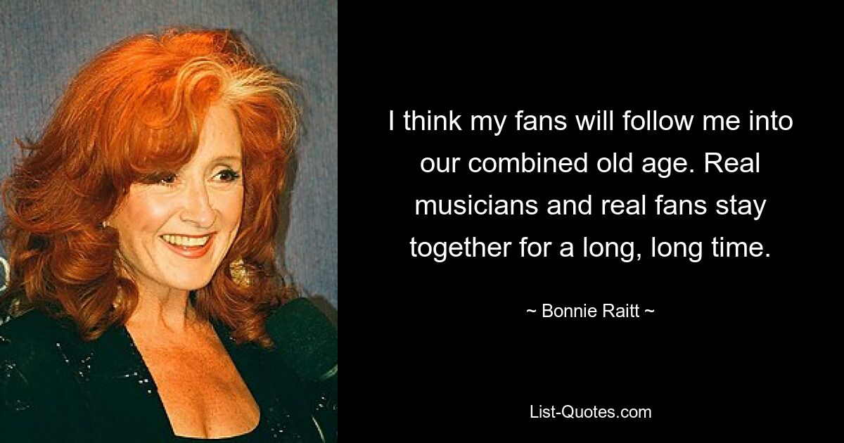 I think my fans will follow me into our combined old age. Real musicians and real fans stay together for a long, long time. — © Bonnie Raitt