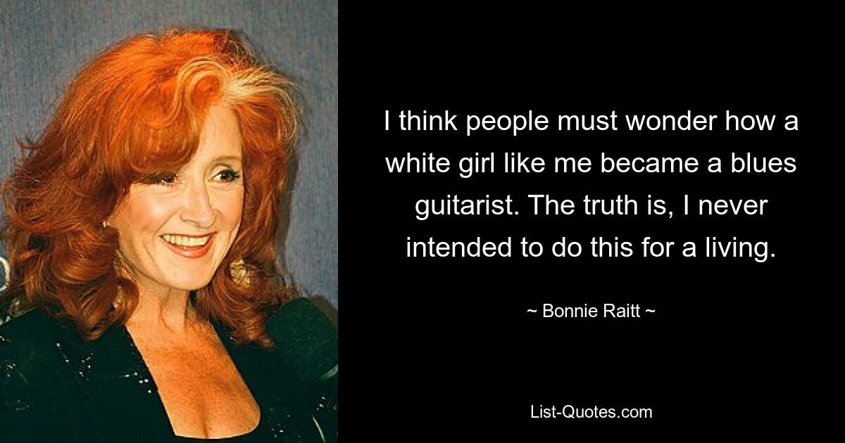 I think people must wonder how a white girl like me became a blues guitarist. The truth is, I never intended to do this for a living. — © Bonnie Raitt