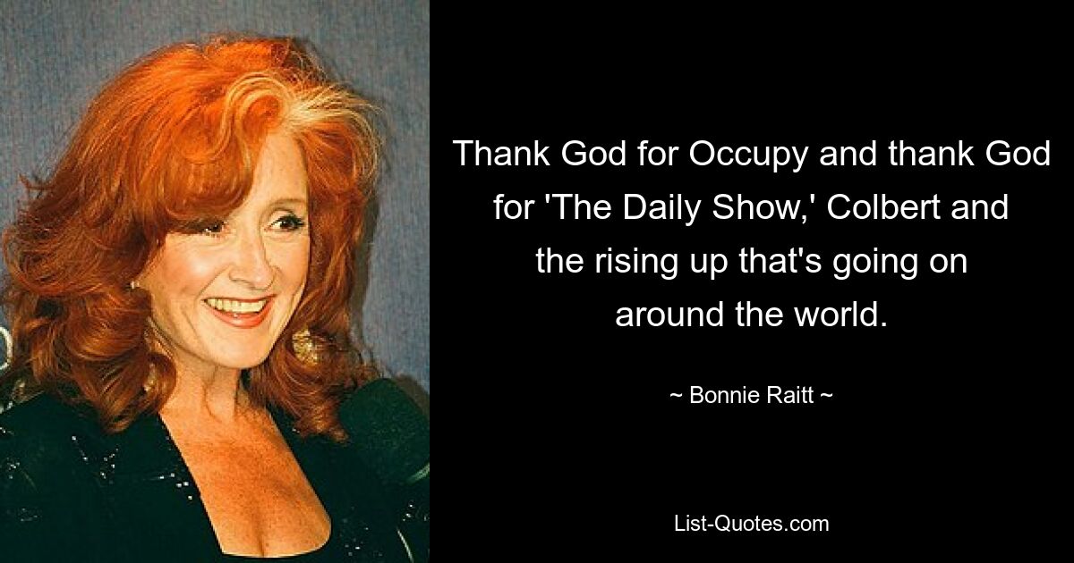 Thank God for Occupy and thank God for 'The Daily Show,' Colbert and the rising up that's going on around the world. — © Bonnie Raitt