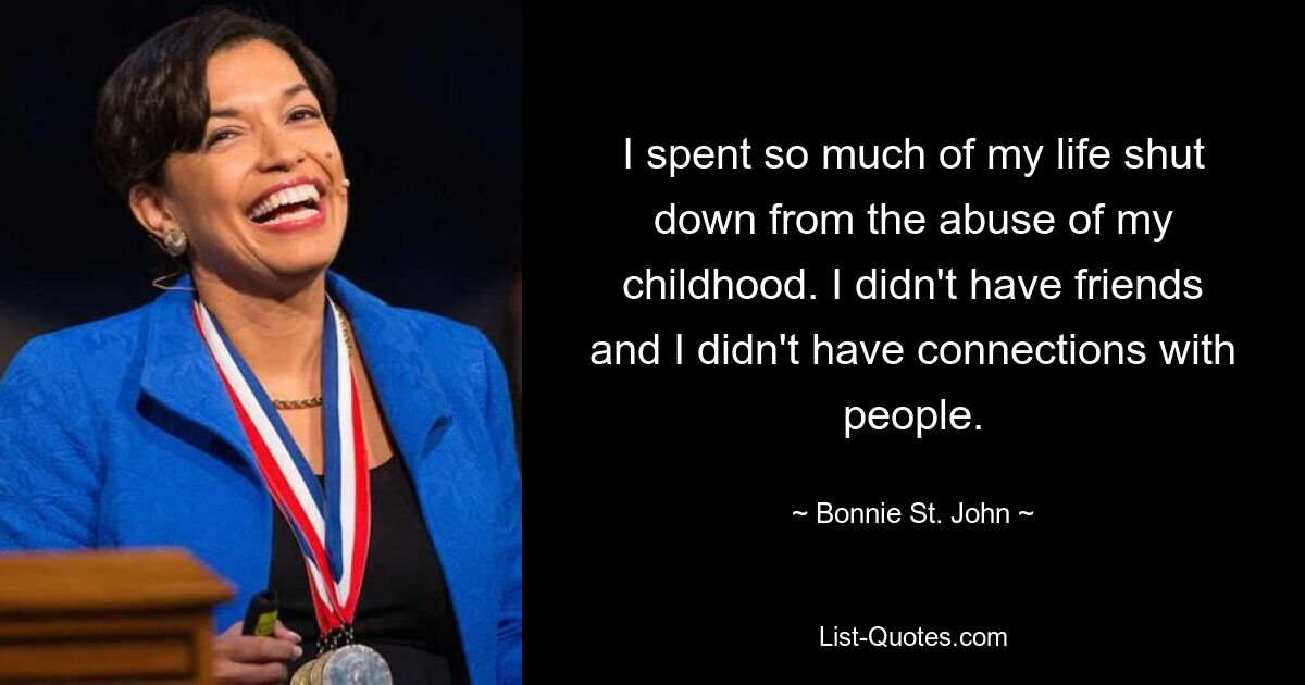 I spent so much of my life shut down from the abuse of my childhood. I didn't have friends and I didn't have connections with people. — © Bonnie St. John