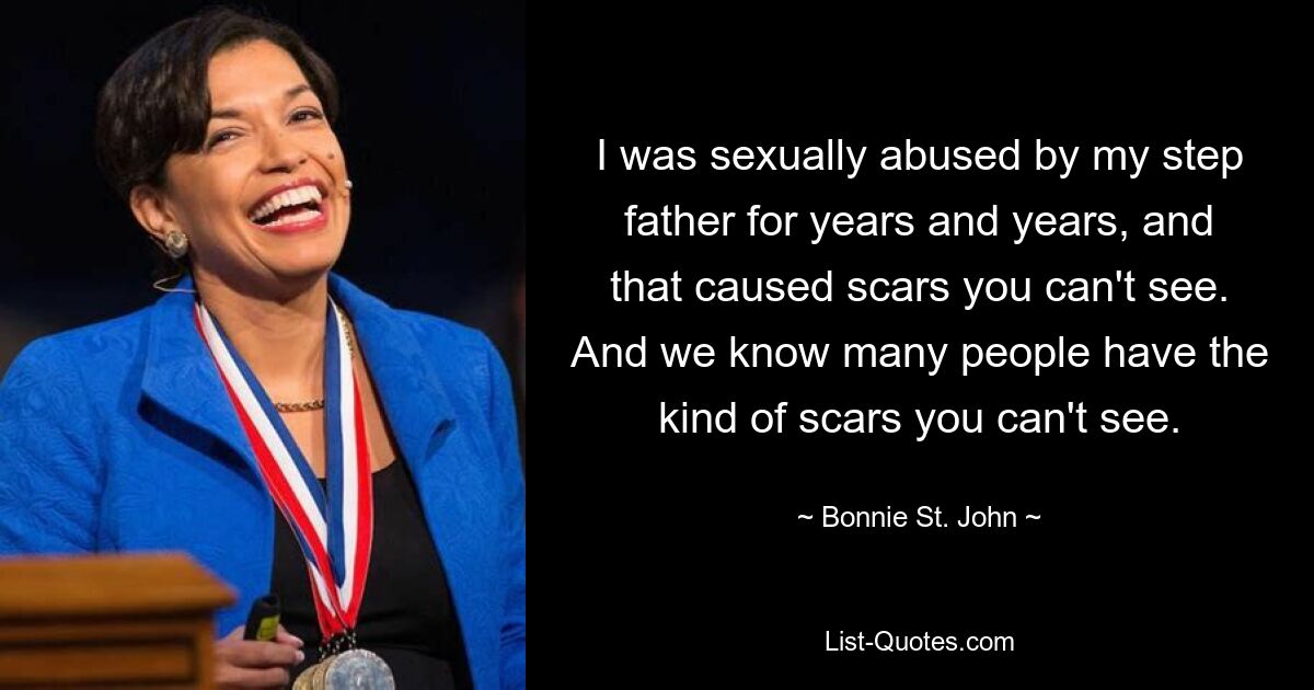 I was sexually abused by my step father for years and years, and that caused scars you can't see. And we know many people have the kind of scars you can't see. — © Bonnie St. John