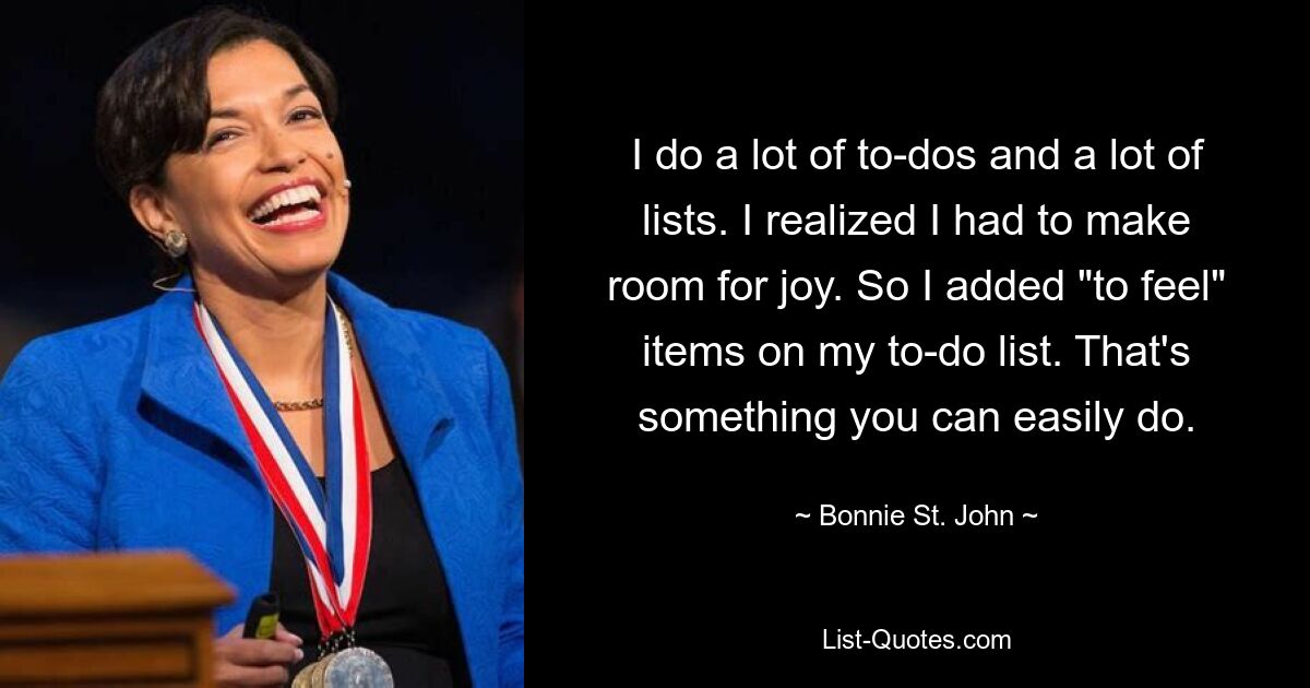 I do a lot of to-dos and a lot of lists. I realized I had to make room for joy. So I added "to feel" items on my to-do list. That's something you can easily do. — © Bonnie St. John