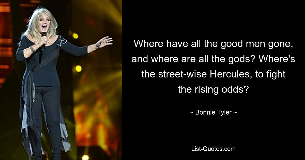 Where have all the good men gone, and where are all the gods? Where's the street-wise Hercules, to fight the rising odds? — © Bonnie Tyler