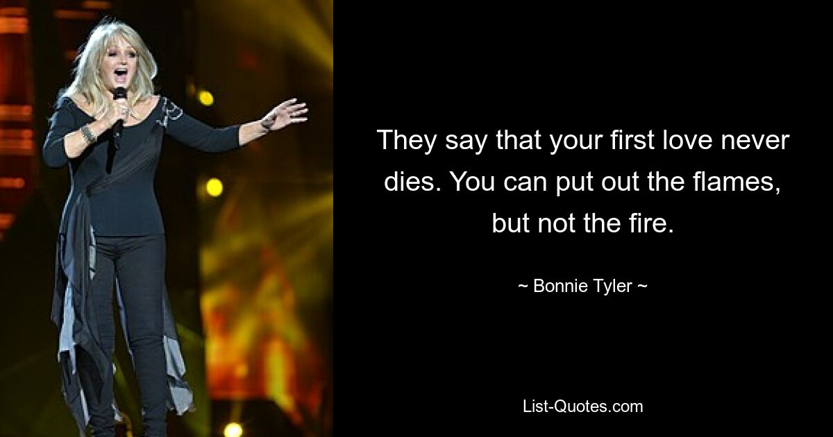 They say that your first love never dies. You can put out the flames, but not the fire. — © Bonnie Tyler