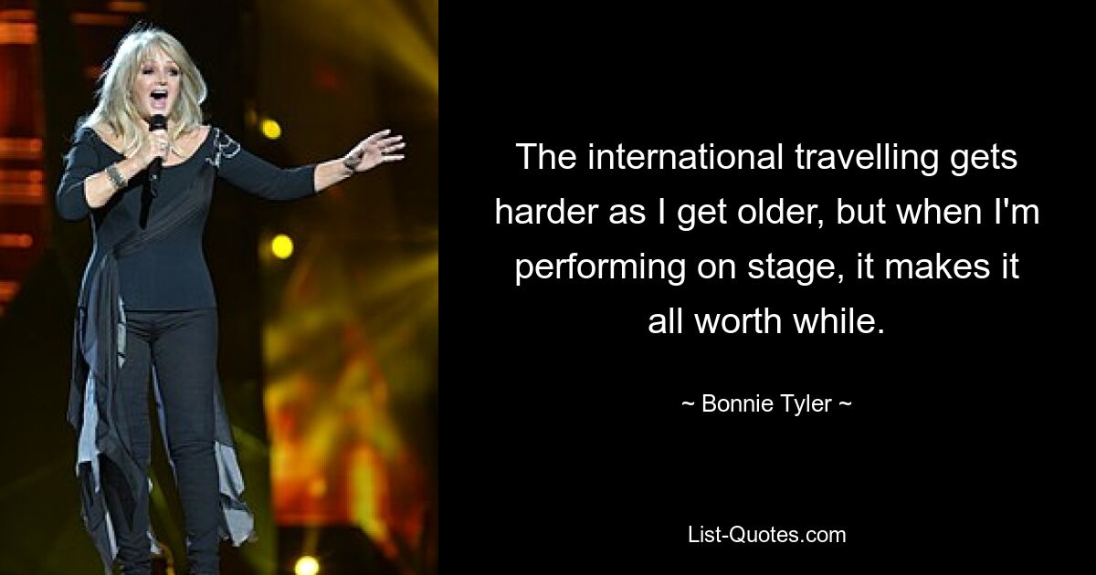 The international travelling gets harder as I get older, but when I'm performing on stage, it makes it all worth while. — © Bonnie Tyler