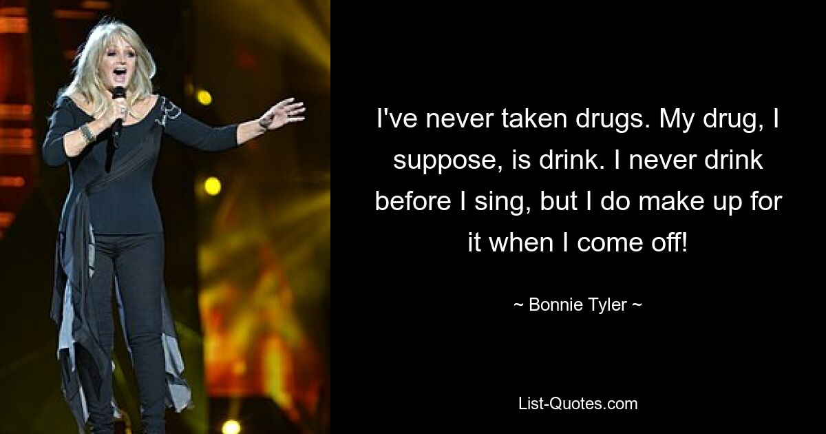 I've never taken drugs. My drug, I suppose, is drink. I never drink before I sing, but I do make up for it when I come off! — © Bonnie Tyler