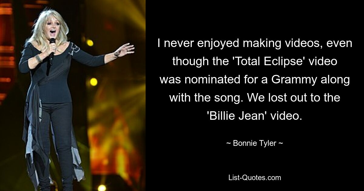 Es hat mir nie Spaß gemacht, Videos zu machen, obwohl das Video zu „Total Eclipse“ zusammen mit dem Song für einen Grammy nominiert wurde. Wir haben gegen das „Billie Jean“-Video verloren. — © Bonnie Tyler