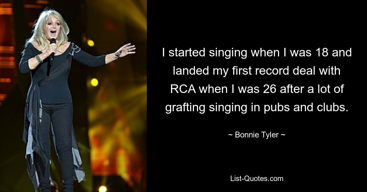 I started singing when I was 18 and landed my first record deal with RCA when I was 26 after a lot of grafting singing in pubs and clubs. — © Bonnie Tyler