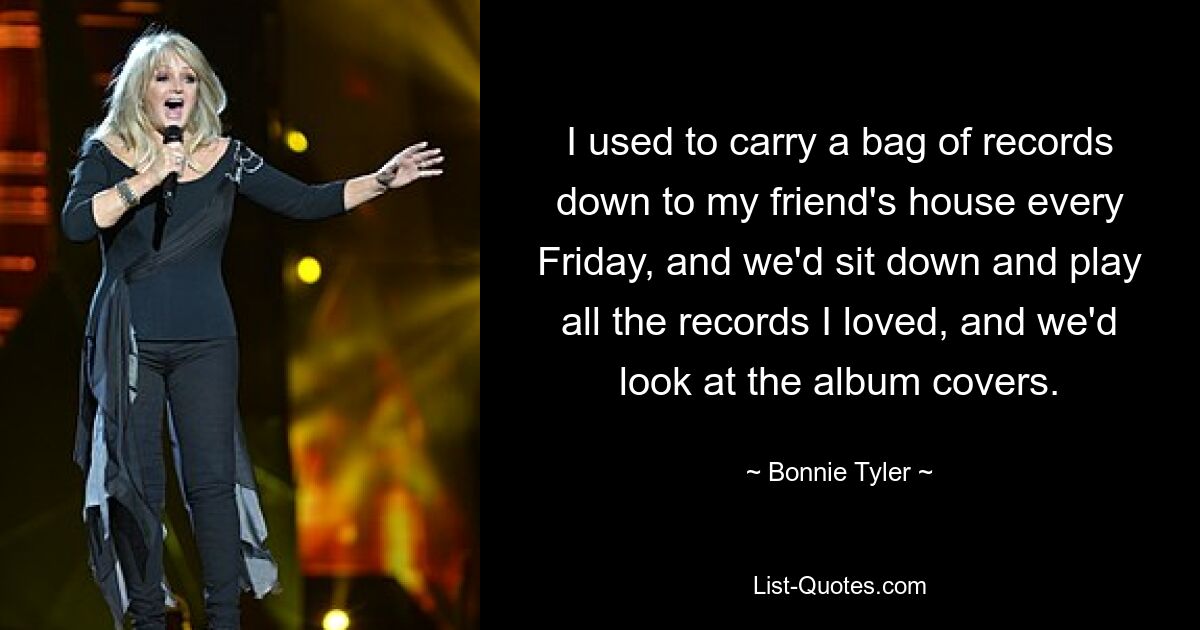 I used to carry a bag of records down to my friend's house every Friday, and we'd sit down and play all the records I loved, and we'd look at the album covers. — © Bonnie Tyler