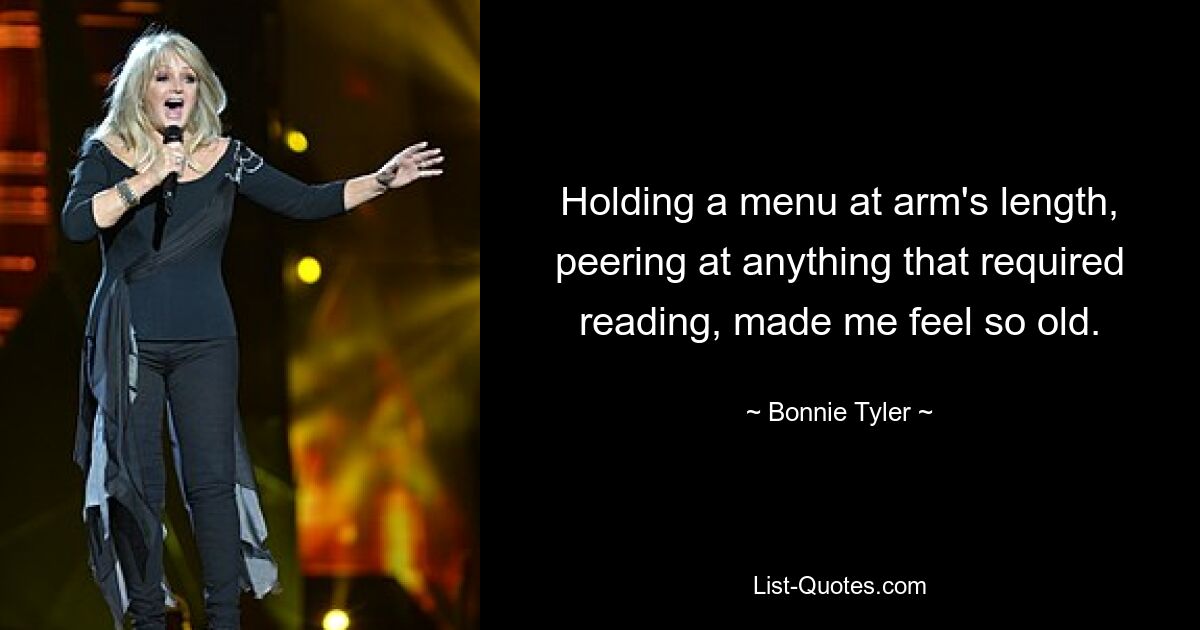 Holding a menu at arm's length, peering at anything that required reading, made me feel so old. — © Bonnie Tyler