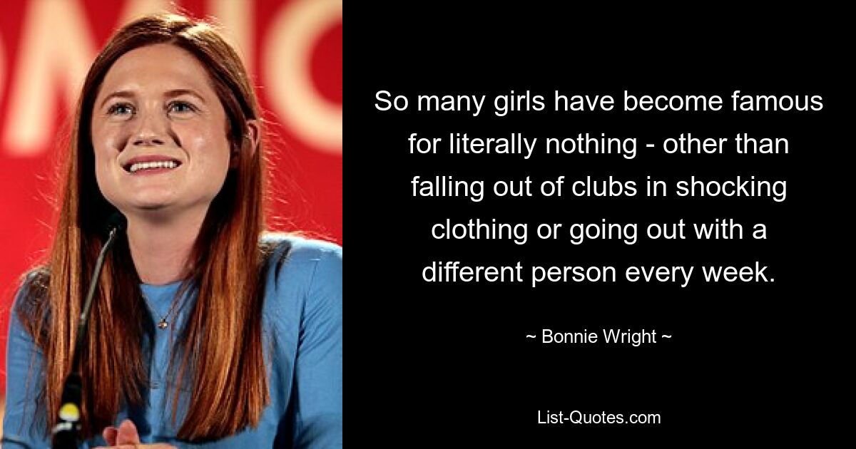 So many girls have become famous for literally nothing - other than falling out of clubs in shocking clothing or going out with a different person every week. — © Bonnie Wright