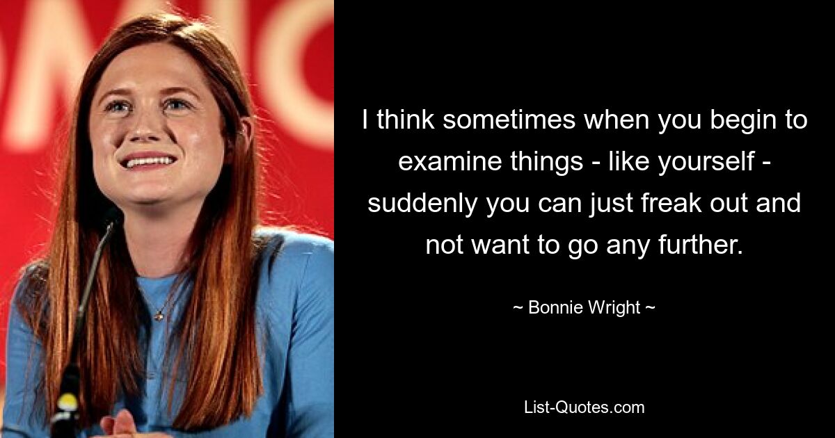 I think sometimes when you begin to examine things - like yourself - suddenly you can just freak out and not want to go any further. — © Bonnie Wright