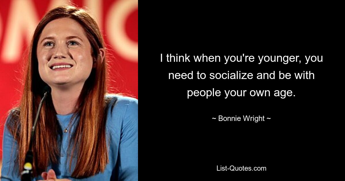 I think when you're younger, you need to socialize and be with people your own age. — © Bonnie Wright