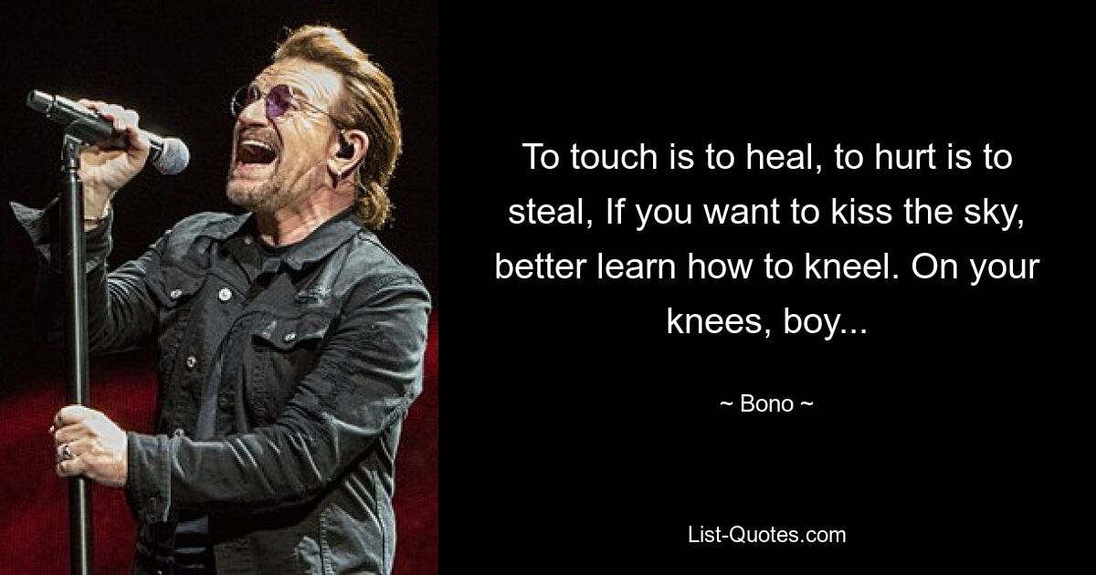 To touch is to heal, to hurt is to steal, If you want to kiss the sky, better learn how to kneel. On your knees, boy... — © Bono