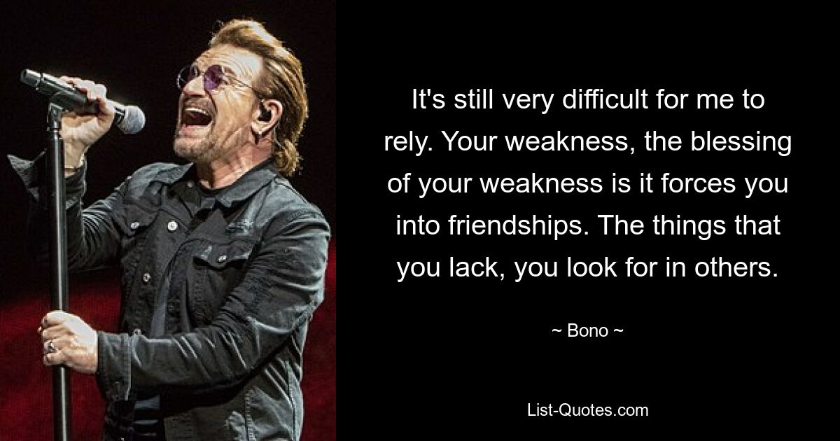 It's still very difficult for me to rely. Your weakness, the blessing of your weakness is it forces you into friendships. The things that you lack, you look for in others. — © Bono