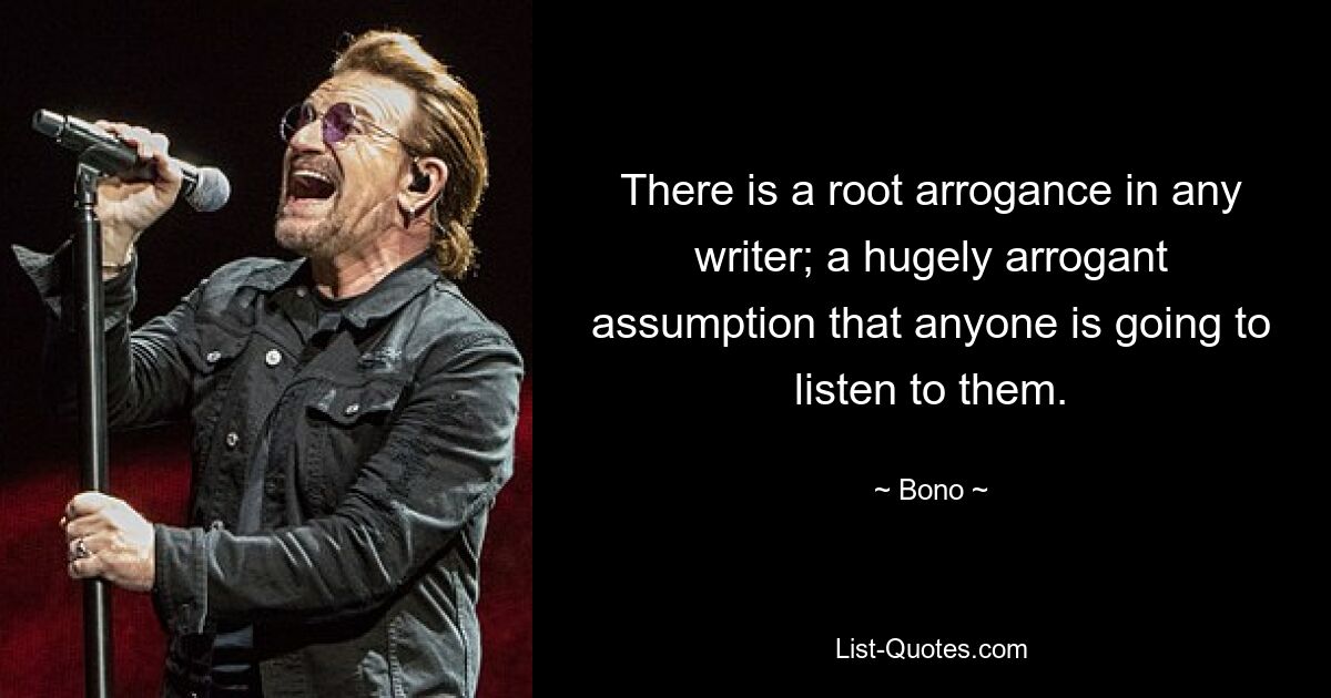 There is a root arrogance in any writer; a hugely arrogant assumption that anyone is going to listen to them. — © Bono