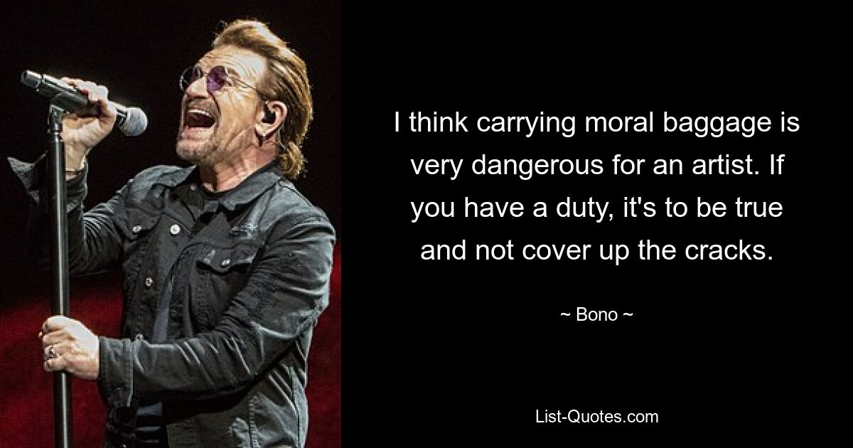 I think carrying moral baggage is very dangerous for an artist. If you have a duty, it's to be true and not cover up the cracks. — © Bono