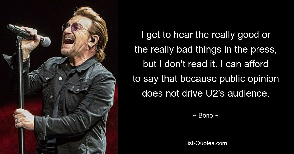 I get to hear the really good or the really bad things in the press, but I don't read it. I can afford to say that because public opinion does not drive U2's audience. — © Bono