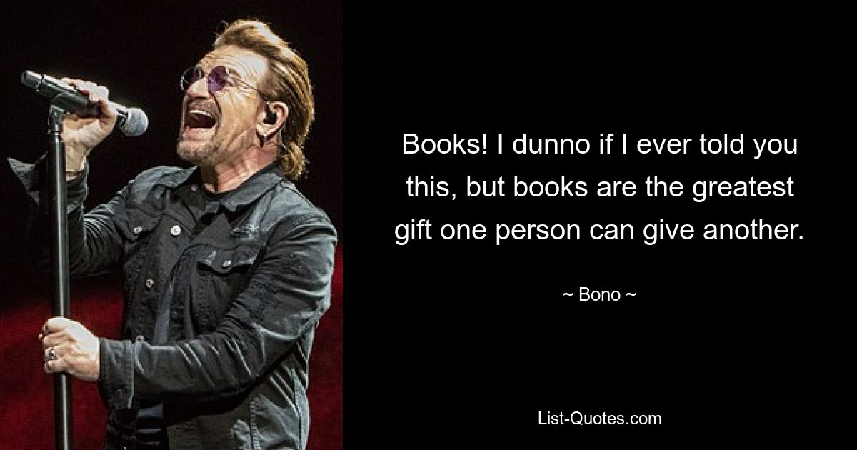 Books! I dunno if I ever told you this, but books are the greatest gift one person can give another. — © Bono