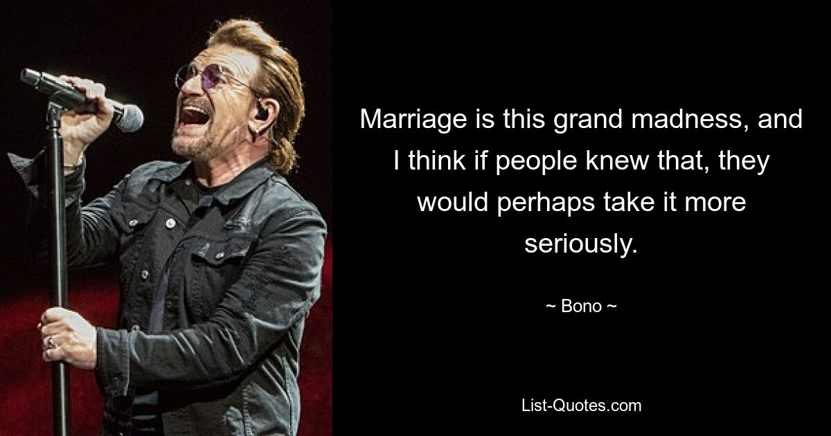 Marriage is this grand madness, and I think if people knew that, they would perhaps take it more seriously. — © Bono