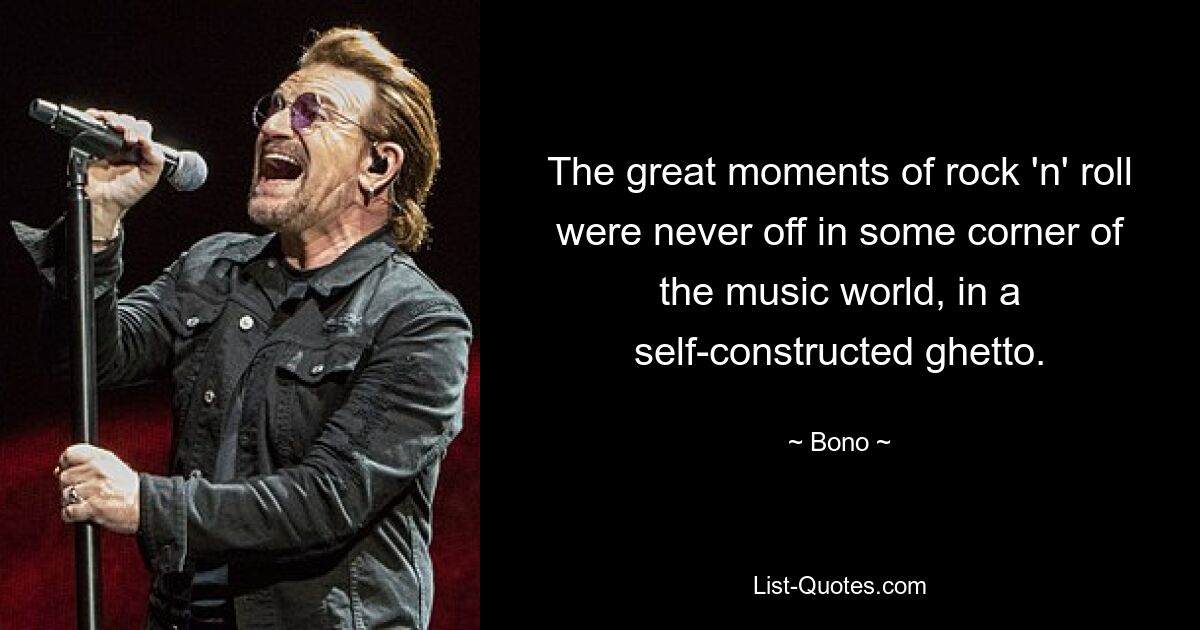 The great moments of rock 'n' roll were never off in some corner of the music world, in a self-constructed ghetto. — © Bono