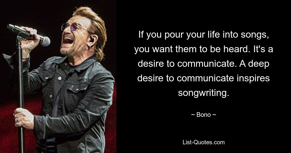 If you pour your life into songs, you want them to be heard. It's a desire to communicate. A deep desire to communicate inspires songwriting. — © Bono