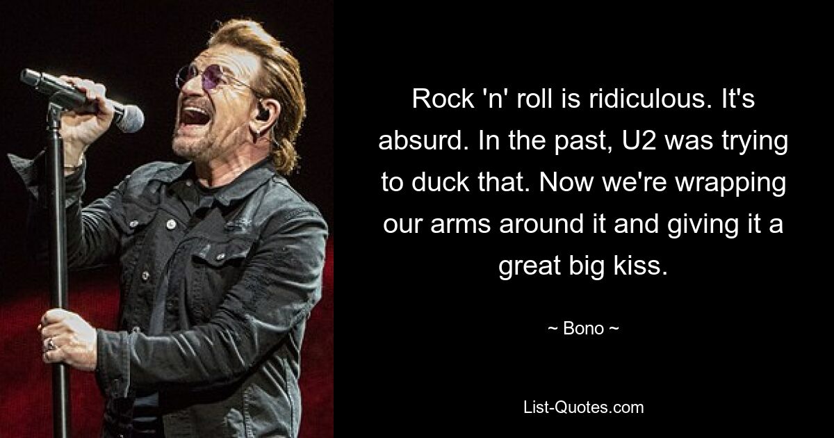 Rock 'n' roll is ridiculous. It's absurd. In the past, U2 was trying to duck that. Now we're wrapping our arms around it and giving it a great big kiss. — © Bono