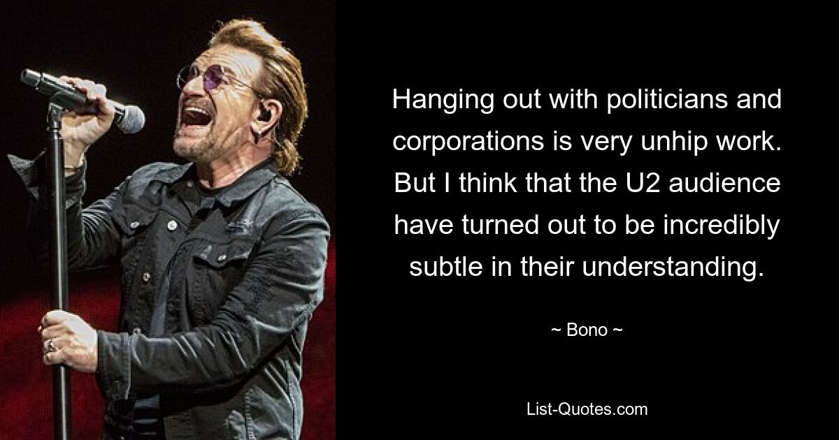 Hanging out with politicians and corporations is very unhip work. But I think that the U2 audience have turned out to be incredibly subtle in their understanding. — © Bono